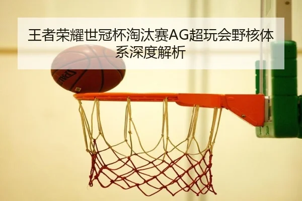 王者荣耀世冠杯淘汰赛AG超玩会野核体系深度解析