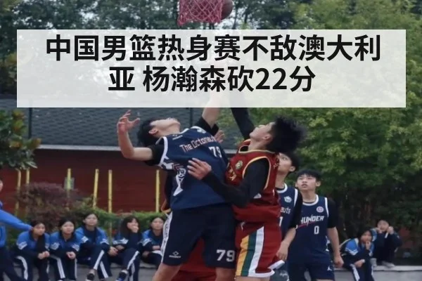 中国男篮热身赛不敌澳大利亚 杨瀚森砍22分